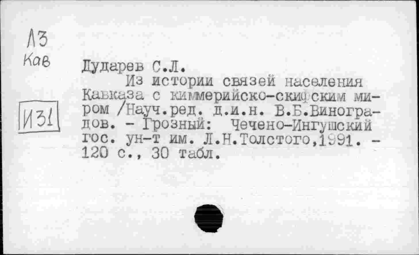 ﻿ЛЗ
иЩ
Дударев С.Л.
Из истерии связей населения Кавказа с кигмерийско-скиу ским миром /Науч.ред. д.и.н. В.Б.Виноградов. - Грозный: Чечено-Ингушский гос. ун-т им. Л.Н.Толстого,1991. -120 с., 30 табл.